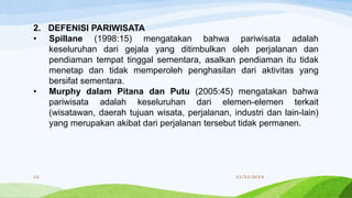 2. DEFENISI PARIWISATA
• Spillane (1998:15) mengatakan bahwa pariwisata adalah
keseluruhan dari gejala yang ditimbulkan oleh perjalanan dan
pendiaman tempat tinggal sementara, asalkan pendiaman itu tidak
menetap dan tidak memperoleh penghasilan dari aktivitas yang
bersifat sementara.
• Murphy dalam Pitana dan Putu (2005:45) mengatakan bahwa
pariwisata adalah keseluruhan dari elemen-elemen terkait
(wisatawan, daerah tujuan wisata, perjalanan, industri dan lain-lain)
yang merupakan akibat dari perjalanan tersebut tidak permanen.
11/21/201812
 
