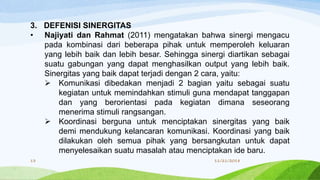3. DEFENISI SINERGITAS
• Najiyati dan Rahmat (2011) mengatakan bahwa sinergi mengacu
pada kombinasi dari beberapa pihak untuk memperoleh keluaran
yang lebih baik dan lebih besar. Sehingga sinergi diartikan sebagai
suatu gabungan yang dapat menghasilkan output yang lebih baik.
Sinergitas yang baik dapat terjadi dengan 2 cara, yaitu:
 Komunikasi dibedakan menjadi 2 bagian yaitu sebagai suatu
kegiatan untuk memindahkan stimuli guna mendapat tanggapan
dan yang berorientasi pada kegiatan dimana seseorang
menerima stimuli rangsangan.
 Koordinasi berguna untuk menciptakan sinergitas yang baik
demi mendukung kelancaran komunikasi. Koordinasi yang baik
dilakukan oleh semua pihak yang bersangkutan untuk dapat
menyelesaikan suatu masalah atau menciptakan ide baru.
11/21/201813
 