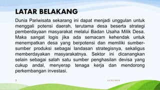 LATAR BELAKANG
Dunia Pariwisata sekarang ini dapat menjadi unggulan untuk
menggali potensi daerah, terutama desa beserta strategi
pemberdayaan masyarakat melalui Badan Usaha Milik Desa.
Maka sangat logis jika ada semacam kehendak untuk
menempatkan desa yang berpotensi dan memiliki sumber-
sumber produksi sebagai landasan strategisnya, sekaligus
memberdayakan masyarakatnya. Sektor ini dicanangkan
selain sebagai salah satu sumber penghasilan devisa yang
cukup andal, menyerap tenaga kerja dan mendorong
perkembangan investasi.
11/21/20183
 