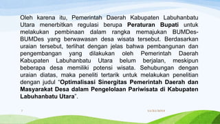 Oleh karena itu, Pemerintah Daerah Kabupaten Labuhanbatu
Utara menerbitkan regulasi berupa Peraturan Bupati untuk
melakukan pembinaan dalam rangka memajukan BUMDes-
BUMDes yang berwawasan desa wisata tersebut. Berdasarkan
uraian tersebut, terlihat dengan jelas bahwa pembangunan dan
pengembangan yang dilakukan oleh Pemerintah Daerah
Kabupaten Labuhanbatu Utara belum berjalan, meskipun
beberapa desa memiliki potensi wisata. Sehubungan dengan
uraian diatas, maka peneliti tertarik untuk melakukan penelitian
dengan judul “Optimalisasi Sinergitas Pemerintah Daerah dan
Masyarakat Desa dalam Pengelolaan Pariwisata di Kabupaten
Labuhanbatu Utara”.
11/21/20187
 