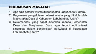 1. Apa saja potensi wisata di Kabupaten Labuhanbatu Utara?
2. Bagaimana pengelolaan potensi wisata yang dikelola oleh
Masyarakat Desa di Kabupaten Labuhanbatu Utara?
3. Rekomendasi yang dapat diberikan kepada Pemerintah
Desa dan Masyarakat Desa agar terjadi optimalisasi
sinergitas dalam pengelolaan pariwisata di Kabupaten
Labuhanbatu Utara?
PERUMUSAN MASALAH
11/21/20188
 