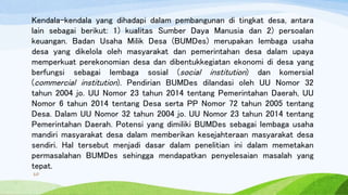 Kendala-kendala yang dihadapi dalam pembangunan di tingkat desa, antara
lain sebagai berikut: 1) kualitas Sumber Daya Manusia dan 2) persoalan
keuangan. Badan Usaha Milik Desa (BUMDes) merupakan lembaga usaha
desa yang dikelola oleh masyarakat dan pemerintahan desa dalam upaya
memperkuat perekonomian desa dan dibentukkegiatan ekonomi di desa yang
berfungsi sebagai lembaga sosial (social institution) dan komersial
(commercial institution). Pendirian BUMDes dilandasi oleh UU Nomor 32
tahun 2004 jo. UU Nomor 23 tahun 2014 tentang Pemerintahan Daerah, UU
Nomor 6 tahun 2014 tentang Desa serta PP Nomor 72 tahun 2005 tentang
Desa. Dalam UU Nomor 32 tahun 2004 jo. UU Nomor 23 tahun 2014 tentang
Pemerintahan Daerah. Potensi yang dimiliki BUMDes sebagai lembaga usaha
mandiri masyarakat desa dalam memberikan kesejahteraan masyarakat desa
sendiri. Hal tersebut menjadi dasar dalam penelitian ini dalam memetakan
permasalahan BUMDes sehingga mendapatkan penyelesaian masalah yang
tepat.
10
 