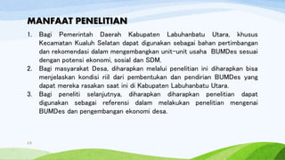 MANFAAT PENELITIAN
1. Bagi Pemerintah Daerah Kabupaten Labuhanbatu Utara, khusus
Kecamatan Kualuh Selatan dapat digunakan sebagai bahan pertimbangan
dan rekomendasi dalam mengembangkan unit-unit usaha BUMDes sesuai
dengan potensi ekonomi, sosial dan SDM.
2. Bagi masyarakat Desa, diharapkan melalui penelitian ini diharapkan bisa
menjelaskan kondisi riil dari pembentukan dan pendirian BUMDes yang
dapat mereka rasakan saat ini di Kabupaten Labuhanbatu Utara.
3. Bagi peneliti selanjutnya, diharapkan diharapkan penelitian dapat
digunakan sebagai referensi dalam melakukan penelitian mengenai
BUMDes dan pengembangan ekonomi desa.
13
 