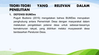 TEORI-TEORI YANG RELEVAN DALAM
PENELITIAN
1. DEFENISI BUMDes
Puguh Budiono (2015) mengatakan bahwa BUMDes merupakan
penghubung antara Pemerintah Desa dengan masyarakat dalam
melakukan pengelolaan potensi desa untuk sebesar-besarnya
kemakmuran rakyat, yang didirikan melalui musyawarah desa
berdasarkan Peraturan Desa.
14
 