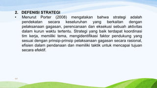 2. DEFENISI STRATEGI
• Menurut Porter (2008) mengatakan bahwa strategi adalah
pendekatan secara keseluruhan yang berkaitan dengan
pelaksanaan gagasan, perencanaan dan eksekusi sebuah aktivitas
dalam kurun waktu tertentu. Strategi yang baik terdapat koordinasi
tim kerja, memiliki tema, mengidentifikasi faktor pendukung yang
sesuai dengan prinsip-prinsip pelaksanaan gagasan secara rasional,
efisien dalam pendanaan dan memiliki taktik untuk mencapai tujuan
secara efektif.
15
 