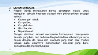3. DEFENISI INOVASI
• Rogers (1983) mengatakan bahwa penerapan inovasi untuk
mengubah sebuah keadaan didasari oleh pikiran-pikiran sebagai
berikut:
 Keuntungan relatif;
 Kompatibel;
 Kompleksitas;
 Uji coba; dan
 Dapat diamati.
Dengan demikian inovasi merupakan kemampuan menciptakan
sesuatu yang baru dan berbeda dengan keadaan sebelumnya, serta
sesuai dengan ide, fakta dan informasi yang telah ada. Produk
inovasi pada umumnya menunjukkan sifat-sifat yang baru,
berkualitas dan menguntungkan.
16
 
