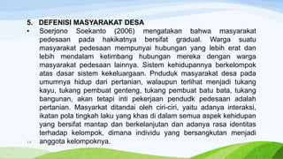 5. DEFENISI MASYARAKAT DESA
• Soerjono Soekanto (2006) mengatakan bahwa masyarakat
pedesaan pada hakikatnya bersifat gradual. Warga suatu
masyarakat pedesaan mempunyai hubungan yang lebih erat dan
lebih mendalam ketimbang hubungan mereka dengan warga
masyarakat pedesaan lainnya. Sistem kehidupannya berkelompok
atas dasar sistem kekeluargaan. Pnduduk masyarakat desa pada
umumnya hidup dari pertanian, walaupun terlihat menjadi tukang
kayu, tukang pembuat genteng, tukang pembuat batu bata, tukang
bangunan, akan tetapi inti pekerjaan pendudk pedesaan adalah
pertanian. Masyarkat ditandai oleh ciri-ciri, yaitu adanya interaksi,
ikatan pola tingkah laku yang khas di dalam semua aspek kehidupan
yang bersifat mantap dan berkelanjutan dan adanya rasa identitas
terhadap kelompok, dimana individu yang bersangkutan menjadi
anggota kelompoknya.18
 