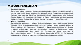 METODE PENELITIAN
1. Tempat Penelitian
Penentuan lokasi penelitian ditetapkan menggunakan cluster purposive sampling,
tempat yang dipilih dalam penelitian ini adalah 7 (tujuh) Desa di Kecamatan Kualuh
Selatan yang memiliki BUMDes dan klasifikasi unit usaha antara lain: 1) Desa
Damuli Pekan; 2) Desa Damuli Kebun; 3) Desa Lobu Huala; 4) Desa Gunung
Melayu; 5) Desa Sialang Taji; 6) Desa Bandar Lama dan 7) Desa Siamporik;
2. Waktu Penelitian
Penelitian ini berlangsung selama 5 (lima) bulan dari bulan Juni sampai dengan
Oktober 2020. Adapun tahap-tahap perincian kegiatan, yakni sebagai berikut: a)
TOR Penelitian, b) Penyusunan Proposal, c) Penyusunan kuisioner, d) Review
proposal, e) Perbaikan proposal, f) Perbaikan proposal, g) Pelaksanaan survei
untuk mendapatkan data awal, h) Pengumpulan data lapangan, i)
Pengolahan/analisis data, j) Focuss Group Discussion (FGD), k) Penyusunan
laporan akhir, l) Seminar hasil; dan m) Revisi akhir laporan penelitian.
20
 