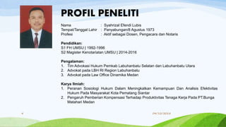 4 04/12/2018
Nama : Syahrizal Efendi Lubis
Tempat/Tanggal Lahir : Panyabungan/8 Agustus 1973
Profesi : Aktif sebagai Dosen, Pengacara dan Notaris
Pendidikan:
S1 FH UMSU | 1992-1996
S2 Magister Kenotariatan UMSU | 2014-2016
Pengalaman:
1. Tim Advokasi Hukum Pemkab Labuhanbatu Selatan dan Labuhanbatu Utara
2. Advokat pada LBH RI Region Labuhanbatu
3. Advokat pada Law Office Dinamika Medan
Karya Ilmiah:
1. Peranan Sosiologi Hukum Dalam Meningkatkan Kemampuan Dan Analisis Efektivitas
Hukum Pada Masyarakat Kota Pematang Siantar
2. Pengaruh Pemberian Kompensasi Terhadap Produktivitas Tenaga Kerja Pada PT.Bunga
Matahari Medan
PROFIL PENELITI
 