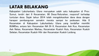 LATAR BELAKANG
Kabupaten Labuhanbatu Utara merupakan salah satu kabupaten di Prov.
Sumut, terdiri dari 8 Kecamatan, 90 Desa/Kelurahan, responsif terhadap
tuntutan desa. Sejak tahun 2014 telah mengalokasikan dana desa dengan
harapan pembangunan semakin merata sampai ke pedesaan. Ada 8
Kecamatan di Kabupaten Labuhanbatu Utara yang terdaftar memiliki
BUMDes, antara lain: Kecamatan NA IX-X, Kecamatan Aek Kuo, Kecamatan
Aek Natas, Kecamatan Marbau, Kecamatan Kualuh Hulu, Kecamatan Kualuh
Selatan, Kecamatan Kualuh Hilir dan Kecamatan Kualuh Leidong.
6
 