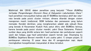 Mukhrizal, dkk (2018) dalam penelitian yang berjudul “Peran BUMDes
terhadap Pengembangan Ekonomi Desa di Kabupaten Labuhanbatu Utara”,
hasil penelitian menunjukkan bahwa ada 57 BUMDes berstatus aktif dan rata-
rata berada pada posisi cluster rintisan, dimana ditandai dengan sistem
manajemen masih tradisional, SDM terbatas dan pemasaran yang belum
memadai. Kendati demikian, yang mengherankan adalah ada sebuah Desa
yang berada di Kecamatan Kualuh Hulu patut ditiru oleh BUMDes lainnya,
karena berada pada posisi cluster mandiri, yakni Desa Sukarame. Potensi
sumber daya yang dimiliki antara lain: hasil pertanian dan perkebunan seperti
sawit dan kelapa, juga hasil peternakan seperti ternak sapi. Disamping itu
BUMDes Sejahtera Berseri memiliki 4 unit usaha yakni: 1) simpan pinjam, 2)
pembayaran rekening, 3) pasar desa dan 4) penggemukan sapi, dapat
meningkatkan kesejahteraan masyarakat di desa tersebut.
7
 