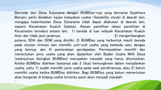 Bertolak dari Desa Sukarame dengan BUMDes-nya yang bernama Sejahtera
Berseri, perlu diadakan kajian kelayakan usaha (feasibility study) di daerah lain,
mengapa keberhasilan Desa Sukarame tidak dapat dilakukan di daerah lain,
seperti Kecamatan Kualuh Selatan. Alasan pemilihan lokasi penelitian di
Kecamatan tersebut antara lain: 1) berada di luar wilayah Kecamatan Kualuh
Hulu dan tidak jauh jaraknya, 2) mengembangkan
potensi SDA dan SDM yang dimiliki, 3) BUMDes yang terbentuk masih berada
pada cluster rintisan dan memiliki unit-unit usaha yang berbeda satu dengan
yang lainnya, dan 4) pemerataan pendapatan. Permasalahan memilih dan
menentukan jenis usaha yang akan dijalankan oleh Badan Usaha Milik Desa
(selanjutnya disingkat BUMDes) merupakan masalah yang harus dituntaskan.
Ketika BUMDes didirikan biasanya ada 2 (dua) kemungkinan dalam menjalankan
usaha, yaitu 1) sudah memiliki jenis usaha pada saat pendiriannya, atau 2) belum
memiliki usaha ketika BUMDes didirikan. Bagi BUMDes yang belum menentukan
akan bergerak di bidang usaha tertentu pasti akan menjadi masalah.
8
 