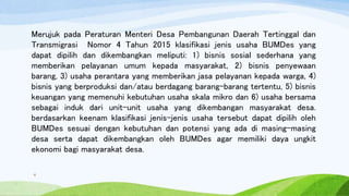 Merujuk pada Peraturan Menteri Desa Pembangunan Daerah Tertinggal dan
Transmigrasi Nomor 4 Tahun 2015 klasifikasi jenis usaha BUMDes yang
dapat dipilih dan dikembangkan meliputi: 1) bisnis sosial sederhana yang
memberikan pelayanan umum kepada masyarakat, 2) bisnis penyewaan
barang, 3) usaha perantara yang memberikan jasa pelayanan kepada warga, 4)
bisnis yang berproduksi dan/atau berdagang barang-barang tertentu, 5) bisnis
keuangan yang memenuhi kebutuhan usaha skala mikro dan 6) usaha bersama
sebagai induk dari unit-unit usaha yang dikembangan masyarakat desa.
berdasarkan keenam klasifikasi jenis-jenis usaha tersebut dapat dipilih oleh
BUMDes sesuai dengan kebutuhan dan potensi yang ada di masing-masing
desa serta dapat dikembangkan oleh BUMDes agar memiliki daya ungkit
ekonomi bagi masyarakat desa.
9
 
