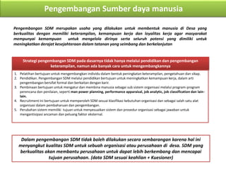 Pengembangan Sumber daya manusia
Pengembangan SDM merupakan usaha yang dilakukan untuk membentuk manusia di Desa yang
berkualitas dengan memiliki keterampilan, kemampuan kerja dan loyalitas kerja agar masyarakat
mempunyai kemampuan untuk mengelola dirinya serta seluruh potensi yang dimiliki untuk
meningkatkan derajat kesejahteraan dalam tatanan yang seimbang dan berkelanjutan
Strategi pengembangan SDM pada dasarnya tidak hanya melalui pendidikan dan pengembangan
keterampilan, namun ada banyak cara untuk mengembangkannya
1. Pelatihan bertujuan untuk mengembangkan individu dalam bentuk peningkatan keterampilan, pengetahuan dan sikap.
2. Pendidikan. Pengembangan SDM melalui pendidikan bertujuan untuk meningkatkan kemampuan kerja, dalam arti
pengembangan bersifat formal dan berkaitan dengan karir.
3. Pembinaan bertujuan untuk mengatur dan membina manusia sebagai sub sistem organisasi melalui program-program
perencana dan penilaian, seperti man power planning, performance apparaisal, job analytic, job classification dan lain-
lain.
4. Recruitment ini bertujuan untuk memperoleh SDM sesuai klasifikasi kebutuhan organisasi dan sebagai salah satu alat
organisasi dalam pembaharuan dan pengembangan.
5. Perubahan sistem memiliki tujuan untuk menyesuaikan sistem dan prosedur organisasi sebagai jawaban untuk
mengantisipasi ancaman dan peluang faktor eksternal.
Dalam pengembangan SDM tidak boleh dilakukan secara sembarangan karena hal ini
menyangkut kualitas SDM untuk sebuah organisasi atau perusahaan di desa. SDM yang
berkualitas akan membantu perusahaan untuk dapat lebih berkembang dan mencapai
tujuan perusahaan. (data SDM sesuai keahlian + Kuesioner)
 