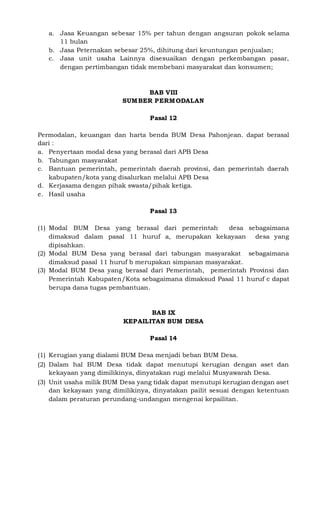 a. Jasa Keuangan sebesar 15% per tahun dengan angsuran pokok selama
11 bulan
b. Jasa Peternakan sebesar 25%, dihitung dari keuntungan penjualan;
c. Jasa unit usaha Lainnya disesuaikan dengan perkembangan pasar,
dengan pertimbangan tidak membebani masyarakat dan konsumen;
BAB VIII
SUMBER PERMODALAN
Pasal 12
Permodalan, keuangan dan harta benda BUM Desa Pahonjean. dapat berasal
dari :
a. Penyertaan modal desa yang berasal dari APB Desa
b. Tabungan masyarakat
c. Bantuan pemerintah, pemerintah daerah provinsi, dan pemerintah daerah
kabupaten/kota yang disalurkan melalui APB Desa
d. Kerjasama dengan pihak swasta/pihak ketiga.
e. Hasil usaha
Pasal 13
(1) Modal BUM Desa yang berasal dari pemerintah desa sebagaimana
dimaksud dalam pasal 11 huruf a, merupakan kekayaan desa yang
dipisahkan.
(2) Modal BUM Desa yang berasal dari tabungan masyarakat sebagaimana
dimaksud pasal 11 huruf b merupakan simpanan masyarakat.
(3) Modal BUM Desa yang berasal dari Pemerintah, pemerintah Provinsi dan
Pemerintah Kabupaten/Kota sebagaimana dimaksud Pasal 11 huruf c dapat
berupa dana tugas pembantuan.
BAB IX
KEPAILITAN BUM DESA
Pasal 14
(1) Kerugian yang dialami BUM Desa menjadi beban BUM Desa.
(2) Dalam hal BUM Desa tidak dapat menutupi kerugian dengan aset dan
kekayaan yang dimilikinya, dinyatakan rugi melalui Musyawarah Desa.
(3) Unit usaha milik BUM Desa yang tidak dapat menutupi kerugian dengan aset
dan kekayaan yang dimilikinya, dinyatakan pailit sesuai dengan ketentuan
dalam peraturan perundang-undangan mengenai kepailitan.
 