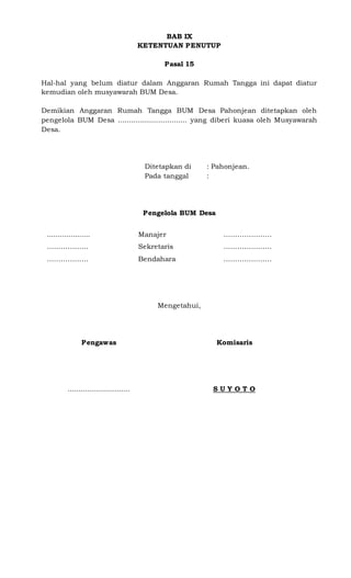 BAB IX
KETENTUAN PENUTUP
Pasal 15
Hal-hal yang belum diatur dalam Anggaran Rumah Tangga ini dapat diatur
kemudian oleh musyawarah BUM Desa.
Demikian Anggaran Rumah Tangga BUM Desa Pahonjean ditetapkan oleh
pengelola BUM Desa ................................ yang diberi kuasa oleh Musyawarah
Desa.
Ditetapkan di : Pahonjean.
Pada tanggal :
Pengelola BUM Desa
4. .................... Manajer …………………
5. ……………… Sekretaris …………………
6. ……………… Bendahara …………………
Mengetahui,
Pengawas
.............................
Komisaris
S U Y O T O
 