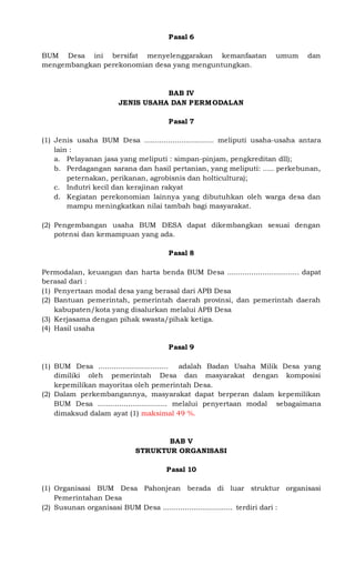 Pasal 6
BUM Desa ini bersifat menyelenggarakan kemanfaatan umum dan
mengembangkan perekonomian desa yang menguntungkan.
BAB IV
JENIS USAHA DAN PERMODALAN
Pasal 7
(1) Jenis usaha BUM Desa ................................ meliputi usaha-usaha antara
lain :
a. Pelayanan jasa yang meliputi : simpan-pinjam, pengkreditan dll);
b. Perdagangan sarana dan hasil pertanian, yang meliputi: ….. perkebunan,
peternakan, perikanan, agrobisnis dan holticultura);
c. Indutri kecil dan kerajinan rakyat
d. Kegiatan perekonomian lainnya yang dibutuhkan oleh warga desa dan
mampu meningkatkan nilai tambah bagi masyarakat.
(2) Pengembangan usaha BUM DESA dapat dikembangkan sesuai dengan
potensi dan kemampuan yang ada.
Pasal 8
Permodalan, keuangan dan harta benda BUM Desa ................................. dapat
berasal dari :
(1) Penyertaan modal desa yang berasal dari APB Desa
(2) Bantuan pemerintah, pemerintah daerah provinsi, dan pemerintah daerah
kabupaten/kota yang disalurkan melalui APB Desa
(3) Kerjasama dengan pihak swasta/pihak ketiga.
(4) Hasil usaha
Pasal 9
(1) BUM Desa ................................ adalah Badan Usaha Milik Desa yang
dimiliki oleh pemerintah Desa dan masyarakat dengan komposisi
kepemilikan mayoritas oleh pemerintah Desa.
(2) Dalam perkembangannya, masyarakat dapat berperan dalam kepemilikan
BUM Desa ................................ melalui penyertaan modal sebagaimana
dimaksud dalam ayat (1) maksimal 49 %.
BAB V
STRUKTUR ORGANISASI
Pasal 10
(1) Organisasi BUM Desa Pahonjean berada di luar struktur organisasi
Pemerintahan Desa
(2) Susunan organisasi BUM Desa ................................ terdiri dari :
 