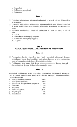 a. Penasihat
b. Pelaksana operasional
c. Pengawas
Pasal 11
(1) Penasihat sebagaimana dimaksud pada pasal 10 ayat (2) huruf a dijabat oleh
Kepala Desa.
(2) Pelaksana operasional sebagaimana dimaksud pada pasal 10 ayat (2) huruf
b, terdiri atas direktur atau manajer, sekretaris, bendahara, dan kepala unit
usaha
(3) Pengawas sebagaimana dimaksud pada pasal 10 ayat (2), huruf c terdiri
atas:
a. Ketua;
b. Wakil Ketua merangkap anggota;
c. Sekretaris merangkap anggota;
d. Anggota.
BAB V
TATA CARA PENGGUNAAN DAN PEMBAGIAN KEUNTUNGAN
Pasal 12
(1) Pendapatan bersih diperoleh dari hasil transaksi dikurangi dengan
pengeluaran biaya dan kewajiban pada pihak lain, serta penyusutan atas
barang-barang inventaris dalam 1 (satu) tahun buku.
(2) Perhitungan satu buku BUM Desa ................................ dimulai tanggal 1
Januari sampai dengan 31 Desember tahun berjalan.
Pasal 13
Pembagian pendapatan bersih ditetapkan berdasarkan musyawarah Penasihat
dan pengelola Badan Usaha Milik Desa, setelah dikurangi biaya operasional,
dengan ketentuan:
a. Pemupukan modal usaha : 20 %
b. Pendapatan asli desa : 20 %
c. Pendidikan dan pelatihan pengurus : 5 %
d. Komisaris : 7 %
e. Pengawas : 3 %
f. Honor Pengelola : 35 %
g. Biaya Rapat : 7 %
h. Dana Sosial : 3 %
 