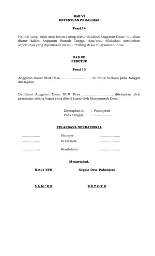 BAB VI
KETENTUAN PERALIHAN
Pasal 14
Hal-hal yang tidak atau belum cukup diatur di dalam Anggaran Dasar ini, akan
diatur dalam Anggaran Rumah Tangga, dan/atau dilakukan perubahan
seperlunya yang diputuskan melalui rembug desa/musyawarah desa.
BAB VII
PENUTUP
Pasal 15
Anggaran Dasar BUM Desa ................................ ini mulai berlaku pada tanggal
ditetapkan.
Demikian Anggaran Dasar BUM Desa ................................ ditetapkan oleh
pemimpin sidang/rapat yang diberi kuasa oleh Musyawarah Desa.
Ditetapkan di : Pahonjean
Pada tanggal : ...................
PELAKSANA OPERASIONAL
…. ……………… Manajer …………………
…. ……………… Sekretaris …………………
. ……………… Bendahara …………………
Mengetahui,
Ketua BPD
S A M ‘ U N
Kepala Desa Pahonjean
S U Y O T O
 