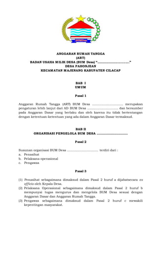 ANGGARAN RUMAH TANGGA
(ART)
BADAN USAHA MILIK DESA (BUM Desa) “................................”
DESA PAHONJEAN
KECAMATAN MAJENANG KABUPATEN CILACAP
BAB I
UMUM
Pasal 1
Anggaran Rumah Tangga (ART) BUM Desa ................................ merupakan
pengaturan lebih lanjut dari AD BUM Desa ................................ dan bersumber
pada Anggaran Dasar yang berlaku dan oleh karena itu tidak bertentangan
dengan ketentuan-ketentuan yang ada dalam Anggaran Dasar termaksud.
BAB II
ORGANISASI PENGELOLA BUM DESA ................................
Pasal 2
Susunan organisasi BUM Desa ................................ terdiri dari :
a. Penasihat
b. Pelaksana operasional
c. Pengawas
Pasal 3
(1) Penasihat sebagaimana dimaksud dalam Pasal 2 huruf a dijabatsecara ex
officio oleh Kepala Desa.
(2) Pelaksana Operasional sebagaimana dimaksud dalam Pasal 2 huruf b
mempunyai tugas mengurus dan mengelola BUM Desa sesuai dengan
Anggaran Dasar dan Anggaran Rumah Tangga.
(3) Pengawas sebagaimana dimaksud dalam Pasal 2 huruf c mewakili
kepentingan masyarakat.
 
