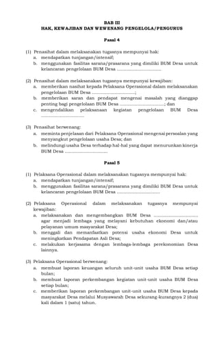 BAB III
HAK, KEWAJIBAN DAN WEWENANG PENGELOLA/PENGURUS
Pasal 4
(1) Penasihat dalam melaksanakan tugasnya mempunyai hak:
a. mendapatkan tunjangan/intensif;
b. menggunakan fasilitas sarana/prasarana yang dimiliki BUM Desa untuk
kelancaran pengelolaan BUM Desa .................................
(2) Penasihat dalam melaksanakan tugasnya mempunyai kewajiban:
a. memberikan nasihat kepada Pelaksana Operasional dalam melaksanakan
pengelolaan BUM Desa ................................;
b. memberikan saran dan pendapat mengenai masalah yang dianggap
penting bagi pengelolaan BUM Desa .................................; dan
c. mengendalikan pelaksanaan kegiatan pengelolaan BUM Desa
................................
(3) Penasihat berwenang:
a. meminta penjelasan dari Pelaksana Operasional mengenai persoalan yang
menyangkut pengelolaan usaha Desa; dan
b. melindungi usaha Desa terhadap hal-hal yang dapat menurunkan kinerja
BUM Desa ................................
Pasal 5
(1) Pelaksana Operasional dalam melaksanakan tugasnya mempunyai hak:
a. mendapatkan tunjangan/intensif;
b. menggunakan fasilitas sarana/prasarana yang dimiliki BUM Desa untuk
kelancaran pengelolaan BUM Desa ................................
(2) Pelaksana Operasional dalam melaksanakan tugasnya mempunyai
kewajiban:
a. melaksanakan dan mengembangkan BUM Desa .................................
agar menjadi lembaga yang melayani kebutuhan ekonomi dan/atau
pelayanan umum masyarakat Desa;
b. menggali dan memanfaatkan potensi usaha ekonomi Desa untuk
meningkatkan Pendapatan Asli Desa;
c. melakukan kerjasama dengan lembaga-lembaga perekonomian Desa
lainnya.
(3) Pelaksana Operasional berwenang:
a. membuat laporan keuangan seluruh unit-unit usaha BUM Desa setiap
bulan;
b. membuat laporan perkembangan kegiatan unit-unit usaha BUM Desa
setiap bulan;
c. memberikan laporan perkembangan unit-unit usaha BUM Desa kepada
masyarakat Desa melalui Musyawarah Desa sekurang-kurangnya 2 (dua)
kali dalam 1 (satu) tahun.
 