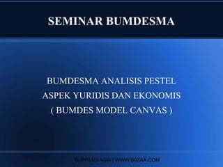 SEMINAR BUMDESMA
BUMDESMA ANALISIS PESTEL
ASPEK YURIDIS DAN EKONOMIS
( BUMDES MODEL CANVAS )
SUPRIADI ASIA | WWW.BIIZAA.COM
 