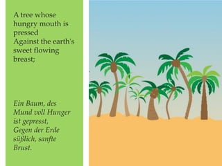 A tree whose
hungry mouth is
pressed
Against the earth's
sweet flowing
breast;
Ein Baum, des
Mund voll Hunger
ist gepresst,
Gegen der Erde
süßlich, sanfte
Brust.
 