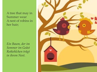 A tree that may in
Summer wear
A nest of robins in
her hair;
Ein Baum, der im
Sommer im Geäst
Rotkehlchen trägt
in ihrem Nest.
 