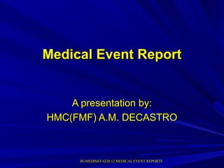 BUMEDINST 6220.12 MEDICAL EVENT REPORTSBUMEDINST 6220.12 MEDICAL EVENT REPORTS
Medical Event ReportMedical Event Report
A presentation by:A presentation by:
HMC(FMF) A.M. DECASTROHMC(FMF) A.M. DECASTRO
 