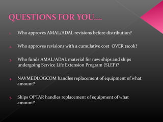 1. Who approves AMAL/ADAL revisions before distribution?
2. Who approves revisions with a cumulative cost OVER $100k?
3. Who funds AMAL/ADAL material for new ships and ships
undergoing Service Life Extension Program (SLEP)?
4. NAVMEDLOGCOM handles replacement of equipment of what
amount?
5. Ships OPTAR handles replacement of equipment of what
amount?
 