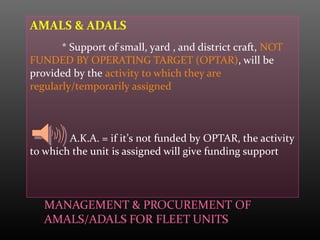 AMALS & ADALS
* Support of small, yard , and district craft, NOT
FUNDED BY OPERATING TARGET (OPTAR), will be
provided by the activity to which they are
regularly/temporarily assigned
A.K.A. = if it’s not funded by OPTAR, the activity
to which the unit is assigned will give funding support
 