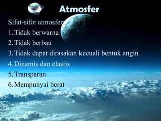 Atmosfer
Sifat-sifat atmosfer:
1.Tidak berwarna
2.Tidak berbau
3.Tidak dapat dirasakan kecuali bentuk angin
4.Dinamis dan elastis
5.Transparan
6.Mempunyai berat
 