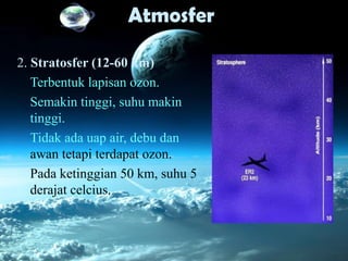 Atmosfer
2. Stratosfer (12-60 km)
Terbentuk lapisan ozon.
Semakin tinggi, suhu makin
tinggi.
Tidak ada uap air, debu dan
awan tetapi terdapat ozon.
Pada ketinggian 50 km, suhu 5
derajat celcius.
 