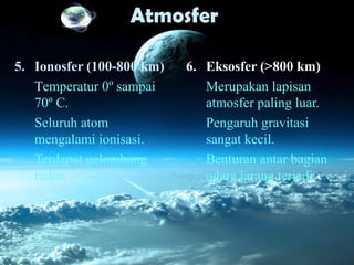 Atmosfer
6. Eksosfer (>800 km)
Merupakan lapisan
atmosfer paling luar.
Pengaruh gravitasi
sangat kecil.
Benturan antar bagian
udara jarang terjadi.
5. Ionosfer (100-800 km)
Temperatur 0º sampai
70º C.
Seluruh atom
mengalami ionisasi.
Terdapat gelombang
radio.
 