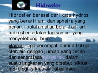 Hidrosfer
Hidrosf er berasal dari kat a hydros
yang berart i air , dan spheira yang
berart i bulat an at au bola. J adi art i
hidrosf er adalah lapisan air yang
menyelebungi bumi .
Hampir t iga perempat bumi dit ut upi
oleh air dengan j umlah yang t et ap
dan senant iasa bergerak dalam
suat u lingkaran yang disebut siklus
hidrologi, siklus air, at au daur
 
