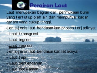 Perairan Laut
Laut merupakan bagian dari permukaan bumi
yang t ert ut up oleh air dan mempunyai kadar
garam yang cukup t inggi.
J enis-j enis laut berdasarkan proses t erj adinya;
- Laut t ransgresi
- Laut ingresi
- Laut regresi
J enis-j enis laut berdasarkan let aknya:
- Laut t epi
- Laut pert engahan
- Laut pedalaman
 