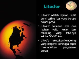 LitosferLitosfer
• Litosfer adalah lapisan kulit
bumi paling luar yang berupa
batuan padat.
• Litosfer tersusun atas dua
lapisan yaitu kerak dan
selubung yang tebalnya
sekitar 50-100 km.
• Litosfer merupakan lempenng
yang bergerak sehingga dapat
menimbulkan pergeseran
benua
 