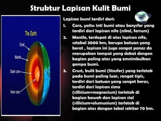 Struktur Lapisan Kulit Bumi
Lapisan bumi terdiri dari:
1. Core, yaitu inti bumi atau barysfer yang
terdiri dari lapisan nife (nikel, ferrum)
2. Mantle, terdapat di atas lapisan nife,
setebal 3000 km, berupa batuan yang
berat , lapisan ini juga sangat panas da
merupakan tempat yang dekat dengan
bagian paling atas yang emnimbulkan
gempa bumi.
3. Crust, kulit bumi (litosfer) yang terletak
pada bumi paling luar, sangat tipis,
terdiri dari batuan yang sangat keras,
terdiri dari lapisan sima
(sillicium+magnesium) terletak di
bagian bawah dan lapisan sial
(sillicium+alumunium) terletak di
bagian atas dengan tebal sekitar 70 km.
 
