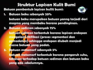 Struktur Lapisan Kulit Bumi
Batuan pembentuk lapisan kullit bumi:
1. Batuan beku sebanyak 20%
batuan beku merupakan batuan yanng terjadi dari
magma yang membeku karena pendinginan.
2. Batuan sedimen sebanyak 75%
batuan sedimen terbentuk karena lapisan endapan
mengalami litifikasi (proses segmentasi dan
pemadatan) sehingga endapan diubah menjadi
massa batuan yang padat.
3. Batuan metamorf sebanyak 5%
batuan metamorf terbentuk karena pengaruh suhu,
tekanan terhadap batuan sedimen dan batuan beku
yang ada sebelumnya.
 