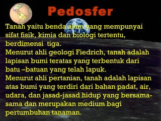 PedosferPedosfer
Tanah yaitu benda alam yang mempunyai
sifat fisik, kimia dan biologi tertentu,
berdimensi tiga.
Menurut ahli geologi Fiedrich, tanah adalah
lapisan bumi teratas yang terbentuk dari
batu –batuan yang telah lapuk.
Menurut ahli pertanian, tanah adalah lapisan
atas bumi yang terdiri dari bahan padat, air,
udara, dan jasad-jasad hidup yang bersama-
sama dan merupakan medium bagi
pertumbuhan tanaman.
 