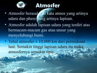 Atmosfer
• Atmosfer berasal dari kata atmos yang artinya
udara dan phere yang artinya lapisan.
• Atmosfer adalah lapisan udara yang terdiri atas
bermacam-macam gas atau unsur yang
menyelubungi bumi.
• Tebal atmosfer ± 10.000 km dari permukaan
laut. Semakin tinggi lapisan udara itu maka
atmosfernya semakin tipis.
 
