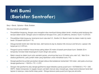 Inti Bumi
(Barisfer/Sentrofer)
Bary = Berat ; Sphaira = Bola, Bulatan.
Ada dua macam penyelidikan :
 Penyelidikan langsung, dengan cara mengebor atau membuat lubang dalam tanah, misalnya pada tambang dan
terusan dalam tanah. Dengan cara ini maksimum tercapai 5 km, yaitu di California, dimana r bumi = 6,370 km.
 Penyelidikan tidak langsung, berat jenis bumi rata-rata 5,5 , litosfer 2,8. Berarti makin ke dalam makin bj makin
besar. Di bawah kulit bumi = 10.
 Diduga berisfer terdiri dari nikel dan besi, oleh karena itu lap itu disebut nife (niccoun and ferrum). Lapisan nife
berjari-jari (r) 3 470 km.
 Pengaruh panas matahari hanya terasa paling dalam 20 meter di bawah permukaan bumi. Setelah 20 m
temperatur konstan tidak terpengaruh musim dingin dan panas.
 Makin masuk ke dalam bumi suhu semakin panas, umumnya tiap turun 33 meter suhu naik 1oC. Nilai 33 ini
disebut geothermis, yaitu jumlah meter yang diperlukan untuk menaikkan suhu 1ºC.
 Derajat geothermis jumlah perubahan derajat celsius bila kedalaman bertambah 100 meter. Jadi pada umumnya
derajat geothermis = 100/33 x 1ºC = 3.3ºC.
 Dengan nilai geothermis atau derajat geothermis dapat diketahui panas pusat bumi = 6370000/33 x 1ºC = 200
000ºC. Dalam temperatur ini segala macam zat telah mencair atau menjadi gas, tetapi karena tekanan berat dari
lapisan di atasnya, maka barifer tetap padat. Diduga tekanan pada pusat bumi tiga juta atmosfer.
 