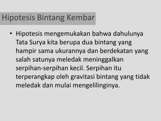 Hipotesis Bintang Kembar
  • Hipotesis mengemukakan bahwa dahulunya
    Tata Surya kita berupa dua bintang yang
    hampir sama ukurannya dan berdekatan yang
    salah satunya meledak meninggalkan
    serpihan-serpihan kecil. Serpihan itu
    terperangkap oleh gravitasi bintang yang tidak
    meledak dan mulai mengelilinginya.
 