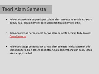 Teori Alam Semesta
 • Kelompok pertama berpendapat bahwa alam semesta ini sudah ada sejak
   dahulu kala. Tidak memiliki permulaan dan tidak memiliki akhir.


 • Kelompok kedua berpendapat bahwa alam semesta bersifat terbuka alias
   Open Universe.


 • Kelompok ketiga berpendapat bahwa alam semesta ini tidak pernah ada .
   kemudian terjadilah proses penciptaan. Lalu berkembang dan suatu ketika
   akan lenyap kembali.
 
