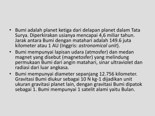 • Bumi adalah planet ketiga dari delapan planet dalam Tata
  Surya. Diperkirakan usianya mencapai 4,6 miliar tahun.
  Jarak antara Bumi dengan matahari adalah 149.6 juta
  kilometer atau 1 AU (Inggris: astronomical unit).
• Bumi mempunyai lapisan udara (atmosfer) dan medan
  magnet yang disebut (magnetosfer) yang melindung
  permukaan Bumi dari angin matahari, sinar ultraviolet dan
  radiasi dari luar angkasa.
• Bumi mempunyai diameter sepanjang 12.756 kilometer.
  Gravitasi Bumi diukur sebagai 10 N kg-1 dijadikan unit
  ukuran gravitasi planet lain, dengan gravitasi Bumi dipatok
  sebagai 1. Bumi mempunyai 1 satelit alami yaitu Bulan.
 