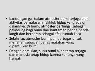 • Kandungan gas dalam atmosfer bumi terjaga oleh
  aktivitas pernafasan makhluk hidup yang ada di
  dalamnya. Di bumi, atmosfer berfungsi sebagai
  pelindung bagi bumi dari hantaman benda-benda
  langit dan berperan sebagai efek rumah kaca
• Selain itu, atmosfer bumi pun bertugas untuk
  menahan sebagian panas matahari yang
  dipantulkan bumi.
• Dengan demikian, suhu bumi akan tetap terjaga
  dan manusia tetap hidup karena suhunya yang
  hangat.
 