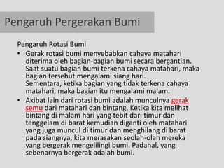 Pengaruh Pergerakan Bumi
  Pengaruh Rotasi Bumi
  • Gerak rotasi bumi menyebabkan cahaya matahari
    diterima oleh bagian-bagian bumi secara bergantian.
    Saat suatu bagian bumi terkena cahaya matahari, maka
    bagian tersebut mengalami siang hari.
    Sementara, ketika bagian yang tidak terkena cahaya
    matahari, maka bagian itu mengalami malam.
  • Akibat lain dari rotasi bumi adalah munculnya gerak
    semu dari matahari dan bintang. Ketika kita melihat
    bintang di malam hari yang tebit dari timur dan
    tenggelam di barat kemudian diganti oleh matahari
    yang juga muncul di timur dan menghilang di barat
    pada siangnya, kita merasakan seolah-olah mereka
    yang bergerak mengelilingi bumi. Padahal, yang
    sebenarnya bergerak adalah bumi.
 