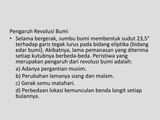 Pengaruh Revolusi Bumi
• Selama bergerak, sumbu bumi membentuk sudut 23,5°
  terhadap garis tegak lurus pada bidang eliptika (bidang
  edar bumi). Akibatnya, lama pemanasan yang diterima
  setiap kutubnya berbeda-beda. Peristiwa yang
  merupakan pengaruh dari revolusi bumi adalah:
  a) Adanya pergantian musim.
  b) Perubahan lamanya siang dan malam.
  c) Gerak semu matahari.
  d) Perbedaan lokasi kemunculan benda langit setiap
  bulannya.
 