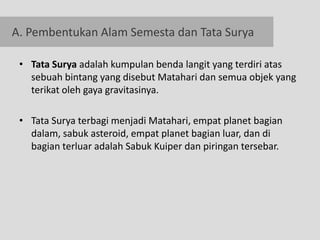 A. Pembentukan Alam Semesta dan Tata Surya

 • Tata Surya adalah kumpulan benda langit yang terdiri atas
   sebuah bintang yang disebut Matahari dan semua objek yang
   terikat oleh gaya gravitasinya.

 • Tata Surya terbagi menjadi Matahari, empat planet bagian
   dalam, sabuk asteroid, empat planet bagian luar, dan di
   bagian terluar adalah Sabuk Kuiper dan piringan tersebar.
 