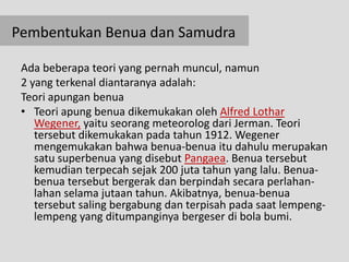 Pembentukan Benua dan Samudra

 Ada beberapa teori yang pernah muncul, namun
 2 yang terkenal diantaranya adalah:
 Teori apungan benua
 • Teori apung benua dikemukakan oleh Alfred Lothar
    Wegener, yaitu seorang meteorolog dari Jerman. Teori
    tersebut dikemukakan pada tahun 1912. Wegener
    mengemukakan bahwa benua-benua itu dahulu merupakan
    satu superbenua yang disebut Pangaea. Benua tersebut
    kemudian terpecah sejak 200 juta tahun yang lalu. Benua-
    benua tersebut bergerak dan berpindah secara perlahan-
    lahan selama jutaan tahun. Akibatnya, benua-benua
    tersebut saling bergabung dan terpisah pada saat lempeng-
    lempeng yang ditumpanginya bergeser di bola bumi.
 